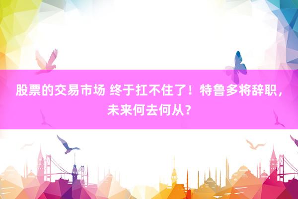 股票的交易市场 终于扛不住了！特鲁多将辞职，未来何去何从？