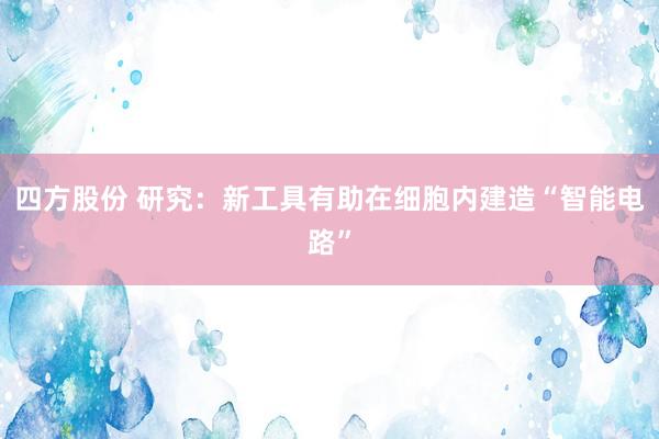 四方股份 研究：新工具有助在细胞内建造“智能电路”
