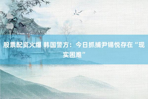 股票配资火爆 韩国警方：今日抓捕尹锡悦存在“现实困难”