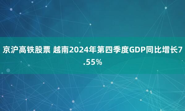 京沪高铁股票 越南2024年第四季度GDP同比增长7.55%
