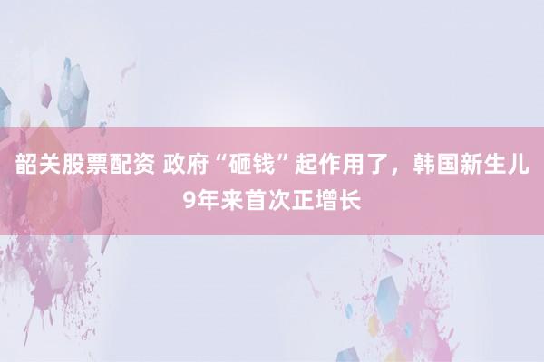 韶关股票配资 政府“砸钱”起作用了，韩国新生儿9年来首次正增长