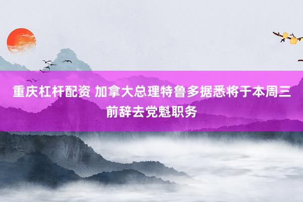 重庆杠杆配资 加拿大总理特鲁多据悉将于本周三前辞去党魁职务
