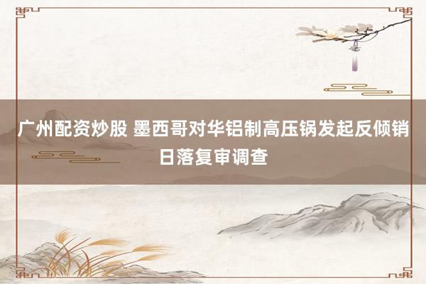 广州配资炒股 墨西哥对华铝制高压锅发起反倾销日落复审调查