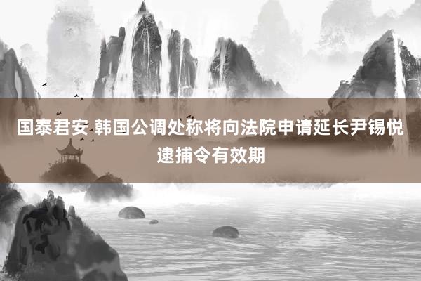国泰君安 韩国公调处称将向法院申请延长尹锡悦逮捕令有效期