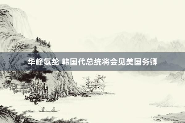 华峰氨纶 韩国代总统将会见美国务卿