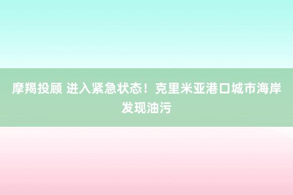 摩羯投顾 进入紧急状态！克里米亚港口城市海岸发现油污