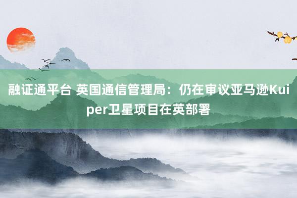 融证通平台 英国通信管理局：仍在审议亚马逊Kuiper卫星项目在英部署