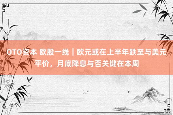 OTO资本 欧股一线｜欧元或在上半年跌至与美元平价，月底降息与否关键在本周