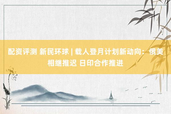 配资评测 新民环球 | 载人登月计划新动向：俄美相继推迟 日印合作推进