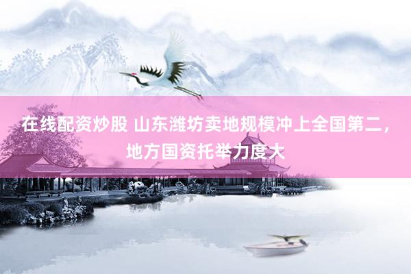 在线配资炒股 山东潍坊卖地规模冲上全国第二，地方国资托举力度大