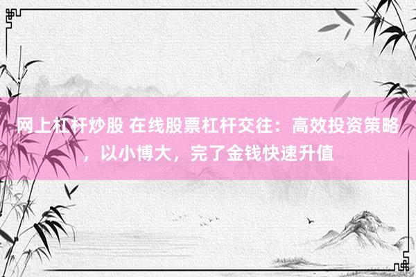 网上杠杆炒股 在线股票杠杆交往：高效投资策略，以小博大，完了金钱快速升值