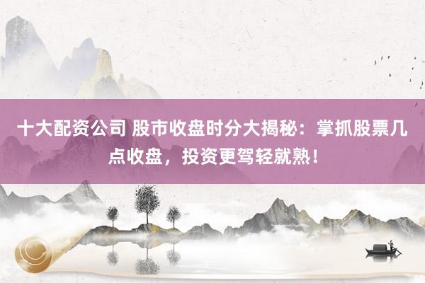 十大配资公司 股市收盘时分大揭秘：掌抓股票几点收盘，投资更驾轻就熟！
