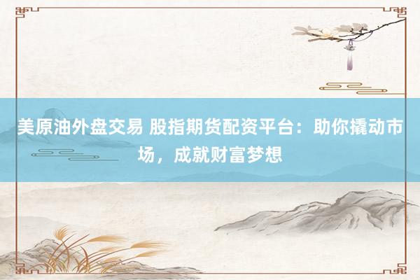 美原油外盘交易 股指期货配资平台：助你撬动市场，成就财富梦想