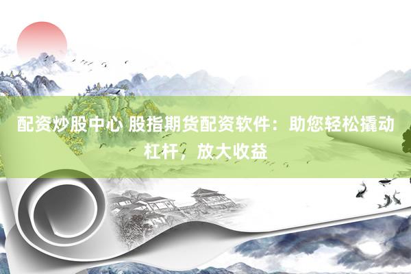 配资炒股中心 股指期货配资软件：助您轻松撬动杠杆，放大收益