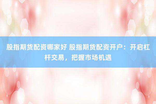 股指期货配资哪家好 股指期货配资开户：开启杠杆交易，把握市场机遇