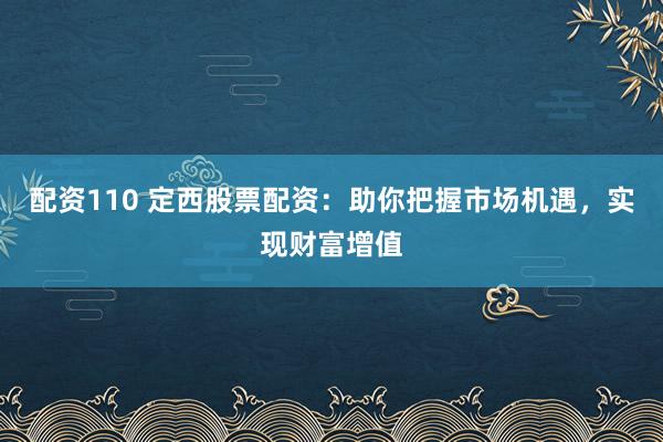 配资110 定西股票配资：助你把握市场机遇，实现财富增值