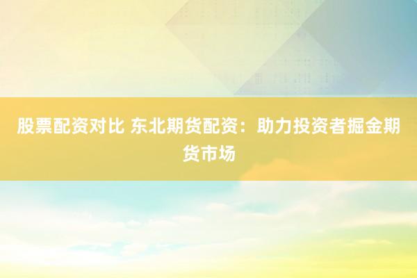 股票配资对比 东北期货配资：助力投资者掘金期货市场