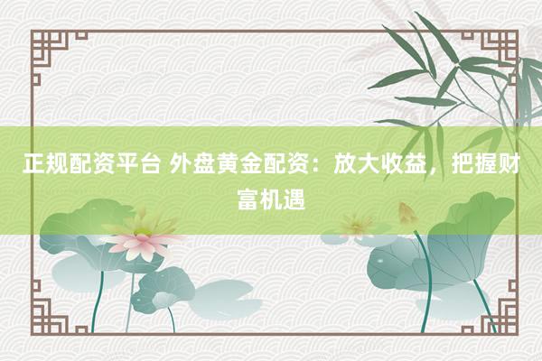 正规配资平台 外盘黄金配资：放大收益，把握财富机遇