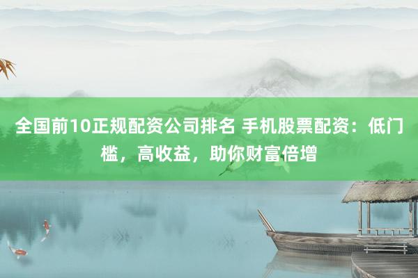 全国前10正规配资公司排名 手机股票配资：低门槛，高收益，助你财富倍增