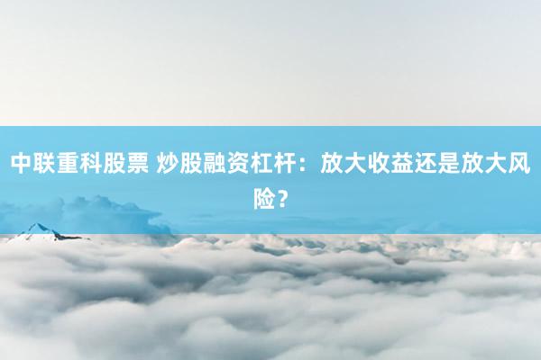 中联重科股票 炒股融资杠杆：放大收益还是放大风险？