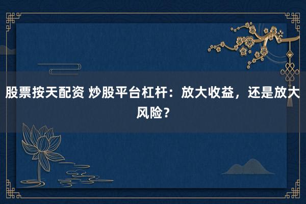股票按天配资 炒股平台杠杆：放大收益，还是放大风险？