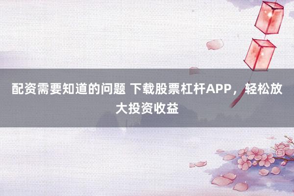配资需要知道的问题 下载股票杠杆APP，轻松放大投资收益