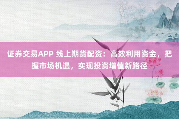 证券交易APP 线上期货配资：高效利用资金，把握市场机遇，实现投资增值新路径