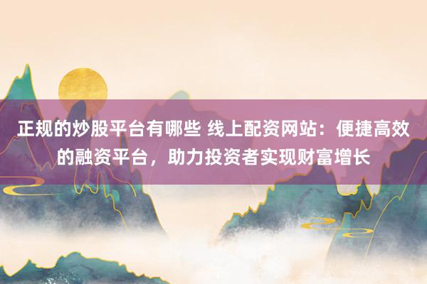 正规的炒股平台有哪些 线上配资网站：便捷高效的融资平台，助力投资者实现财富增长