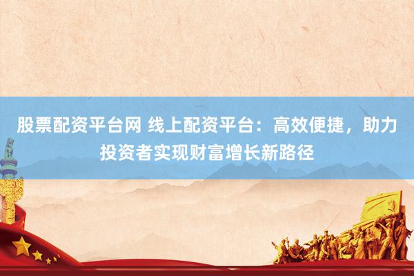 股票配资平台网 线上配资平台：高效便捷，助力投资者实现财富增长新路径