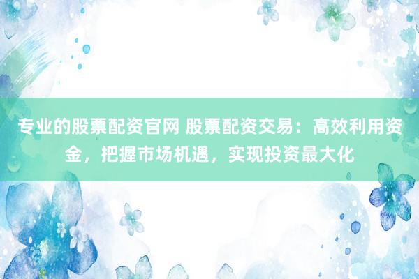 专业的股票配资官网 股票配资交易：高效利用资金，把握市场机遇，实现投资最大化