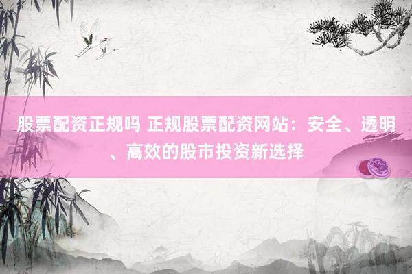 股票配资正规吗 正规股票配资网站：安全、透明、高效的股市投资新选择