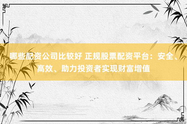 哪些配资公司比较好 正规股票配资平台：安全、高效、助力投资者实现财富增值
