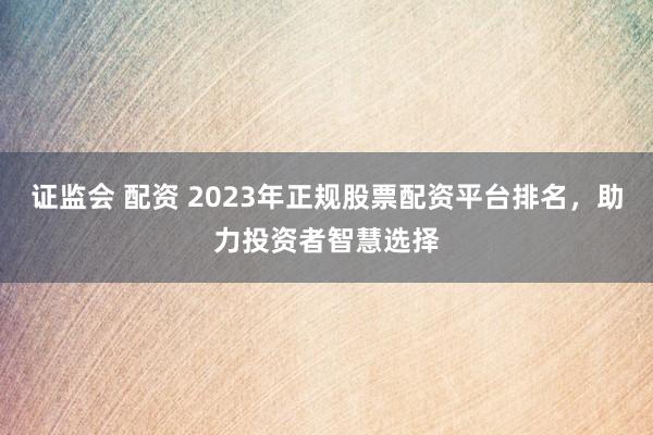 证监会 配资 2023年正规股票配资平台排名，助力投资者智慧选择