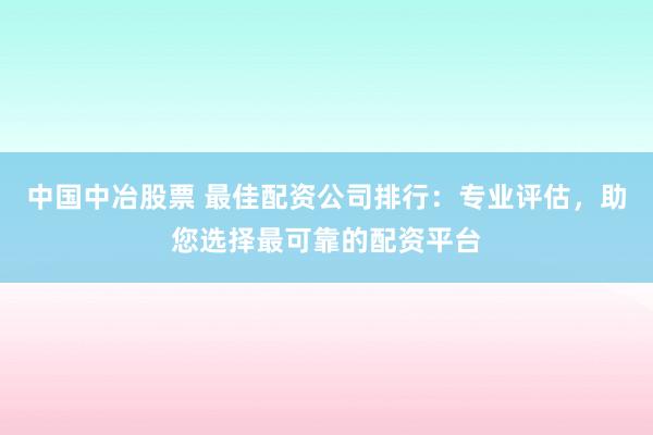 中国中冶股票 最佳配资公司排行：专业评估，助您选择最可靠的配资平台