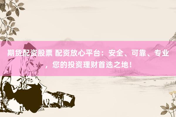 期货配资股票 配资放心平台：安全、可靠、专业，您的投资理财首选之地！