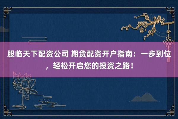 股临天下配资公司 期货配资开户指南：一步到位，轻松开启您的投资之路！