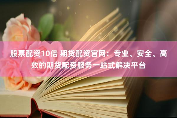 股票配资10倍 期货配资官网：专业、安全、高效的期货配资服务一站式解决平台