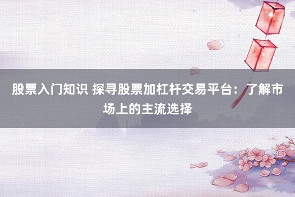 股票入门知识 探寻股票加杠杆交易平台：了解市场上的主流选择
