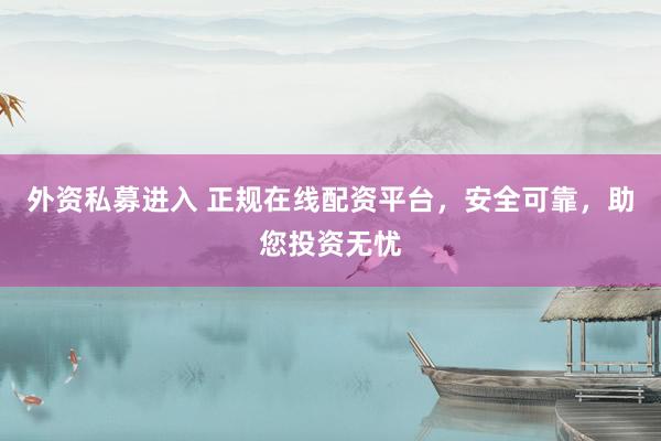 外资私募进入 正规在线配资平台，安全可靠，助您投资无忧