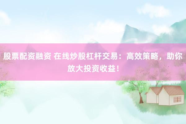 股票配资融资 在线炒股杠杆交易：高效策略，助你放大投资收益！