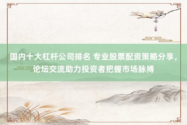 国内十大杠杆公司排名 专业股票配资策略分享，论坛交流助力投资者把握市场脉搏