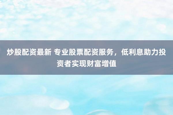 炒股配资最新 专业股票配资服务，低利息助力投资者实现财富增值