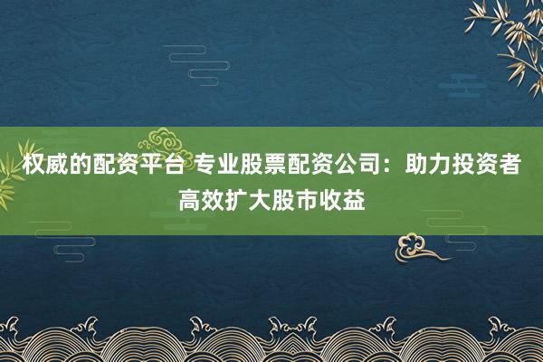 权威的配资平台 专业股票配资公司：助力投资者高效扩大股市收益