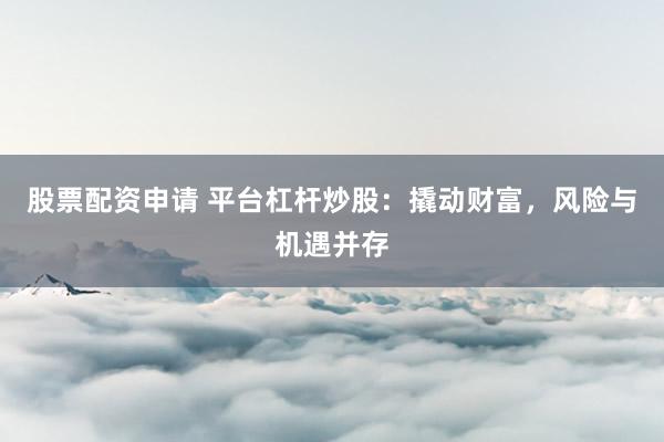 股票配资申请 平台杠杆炒股：撬动财富，风险与机遇并存