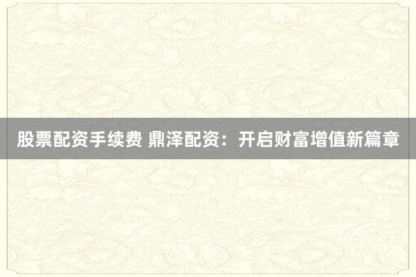 股票配资手续费 鼎泽配资：开启财富增值新篇章