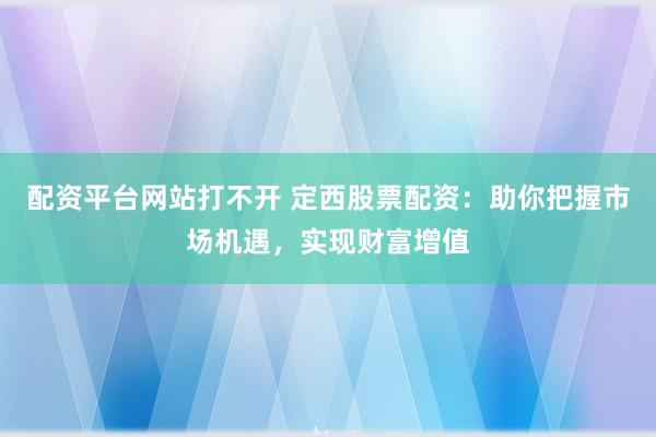 配资平台网站打不开 定西股票配资：助你把握市场机遇，实现财富增值
