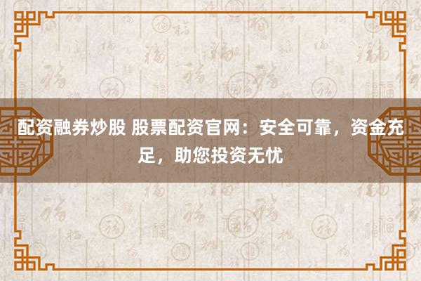 配资融券炒股 股票配资官网：安全可靠，资金充足，助您投资无忧