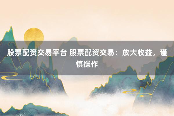股票配资交易平台 股票配资交易：放大收益，谨慎操作