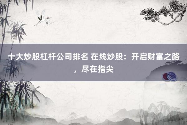 十大炒股杠杆公司排名 在线炒股：开启财富之路，尽在指尖