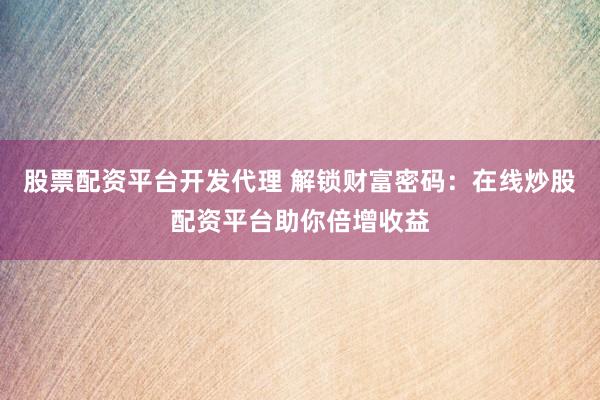 股票配资平台开发代理 解锁财富密码：在线炒股配资平台助你倍增收益